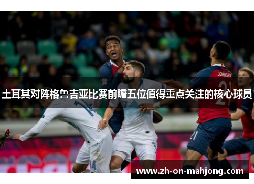 土耳其对阵格鲁吉亚比赛前瞻五位值得重点关注的核心球员 土耳其对阵格鲁吉亚比赛前瞻五位值得重点关注的核心球员