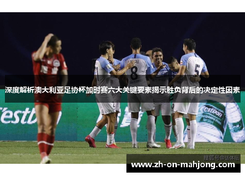 深度解析澳大利亚足协杯加时赛六大关键要素揭示胜负背后的决定性因素