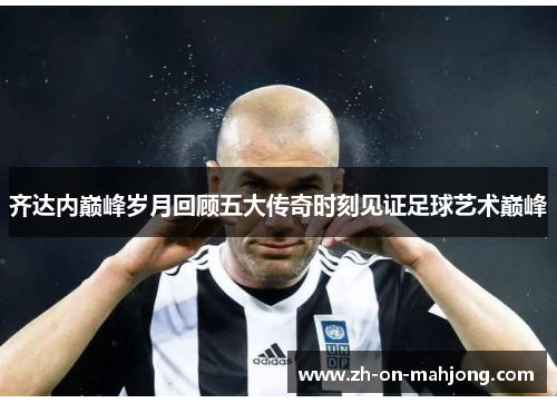 齐达内巅峰岁月回顾五大传奇时刻见证足球艺术巅峰 齐达内巅峰岁月回顾五大传奇时刻见证足球艺术巅峰